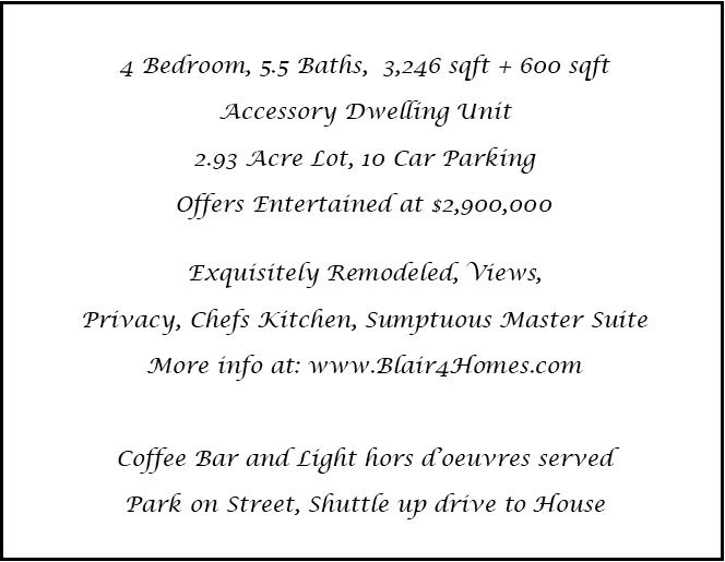 4 Bedroom, 5.5 Baths,  3,246 sqft + 600 sqft
Accessory Dwelling Unit
2.93 Acre Lot, 10 Car Parking
Offers Entertained at $2,900,000

Exquisitely Remodeled, Views, 
Privacy, Chefs Kitchen, Sumptuous Master Suite
More info at: www.Blair4Homes.com

Coffee Bar and Light hors d’oeuvres served
Park on Street, Shuttle up drive to House
 
